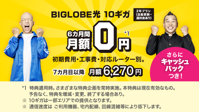 BIGLOBE光 10ギガ 2年プラン(自動更新・違約金あり) 6カ月間 月額0円＊1 さらにキャッシュバックつき！※初期費用・工事費、対応ルーター別。7カ月目以降月額6,270円。＊1 特典適用時。さまざまな特典企画を常時実施。本特典は現在有効なもの。予告なく、特典を増減・変更、終了する場合あり。※10ギガは一部エリアでの提供となります。※通信速度はご利用機器、宅内配線、回線混雑等により低下します。